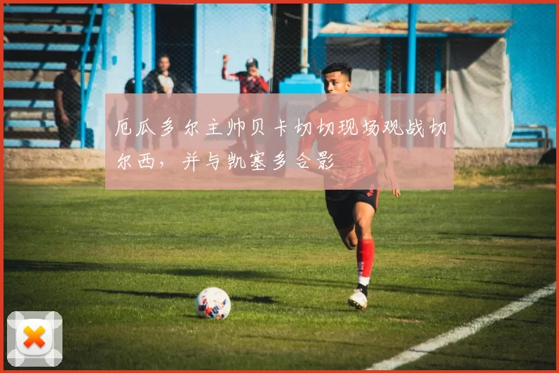 厄瓜多尔主帅贝卡切切现场观战切尔西，并与凯塞多合影