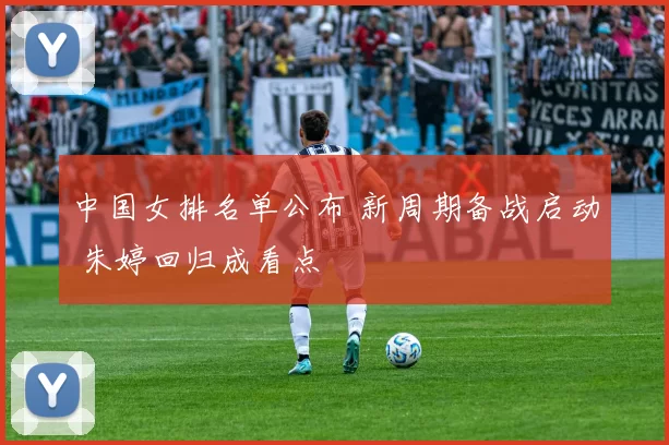 中国女排名单公布 新周期备战启动 朱婷回归成看点