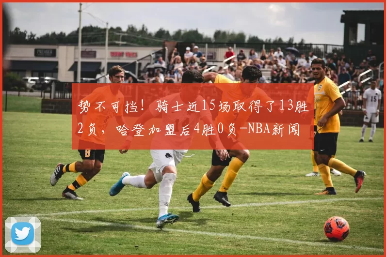势不可挡！骑士近15场取得了13胜2负，哈登加盟后4胜0负-NBA新闻