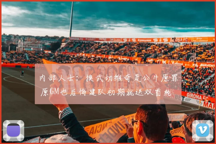 内部人士：换武切维奇是公牛原罪 原GM也后悔建队初期就送双首轮