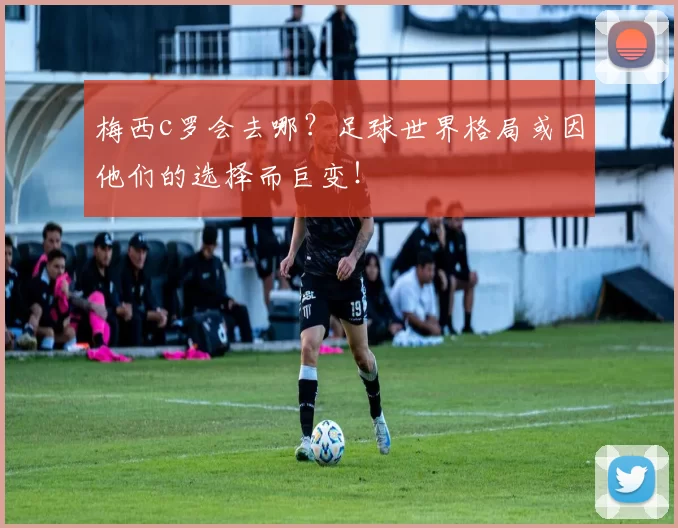 梅西c罗会去哪？足球世界格局或因他们的选择而巨变！