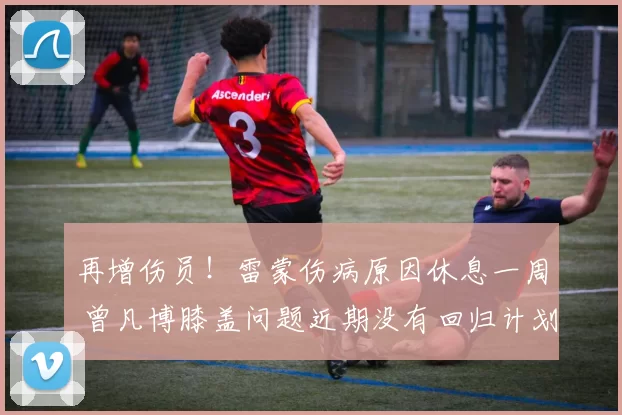 再增伤员！雷蒙伤病原因休息一周 曾凡博膝盖问题近期没有回归计划