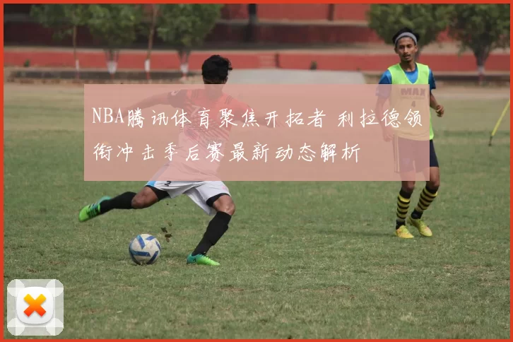 NBA腾讯体育聚焦开拓者 利拉德领衔冲击季后赛最新动态解析