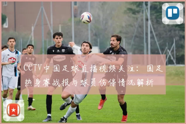 CCTV中国足球直播视频关注：国足热身赛战报与球员伤停情况解析