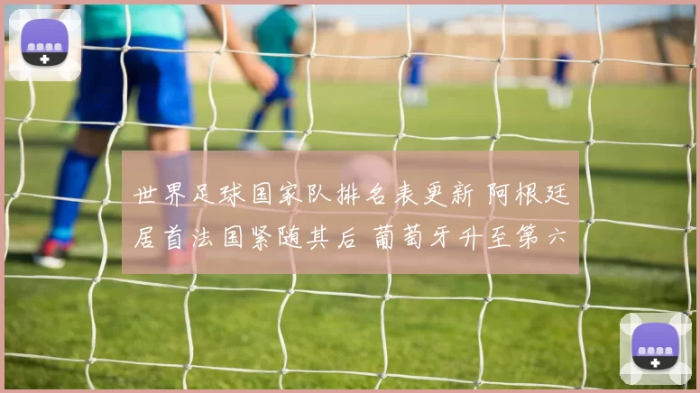 世界足球国家队排名表更新 阿根廷居首法国紧随其后 葡萄牙升至第六引关注