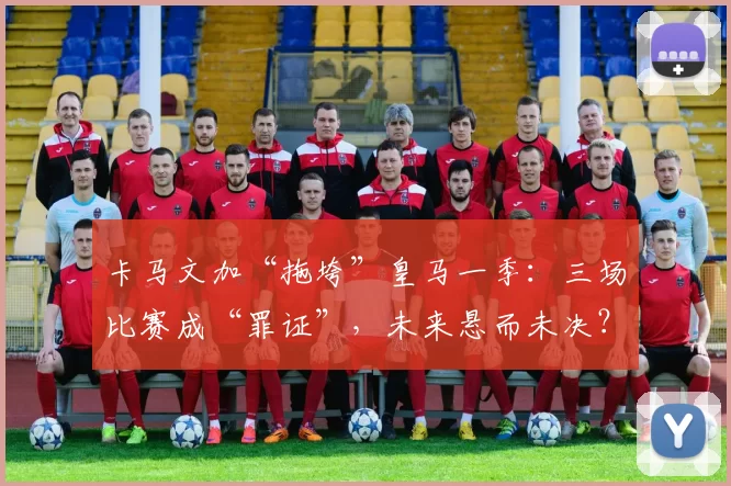 卡马文加“拖垮”皇马一季：三场比赛成“罪证”，未来悬而未决？