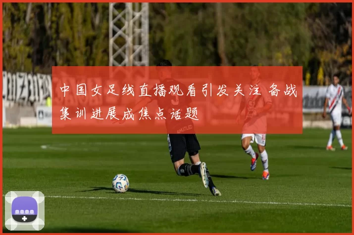 中国女足线直播观看引发关注 备战集训进展成焦点话题