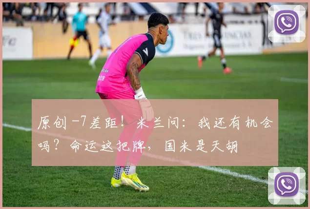 原创 -7差距!米兰问:我还有机会吗?命运这把牌,国米是天胡