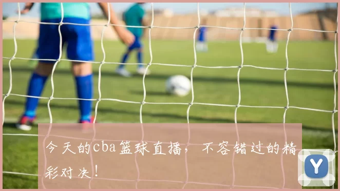 今天的cba篮球直播，不容错过的精彩对决！