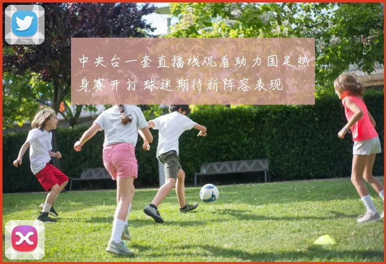 中央台一套直播线观看助力国足热身赛开打 球迷期待新阵容表现