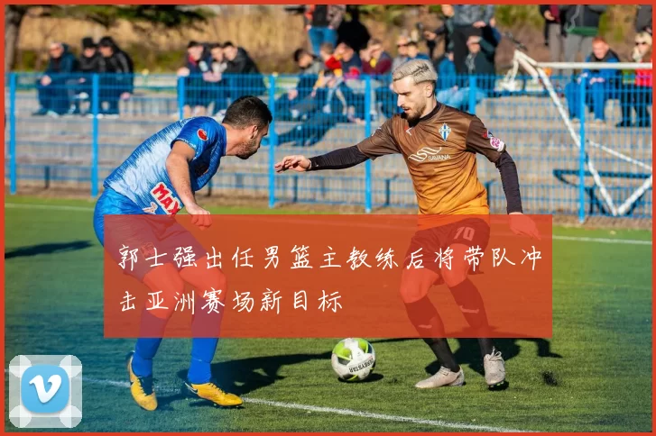 郭士强出任男篮主教练后将带队冲击亚洲赛场新目标