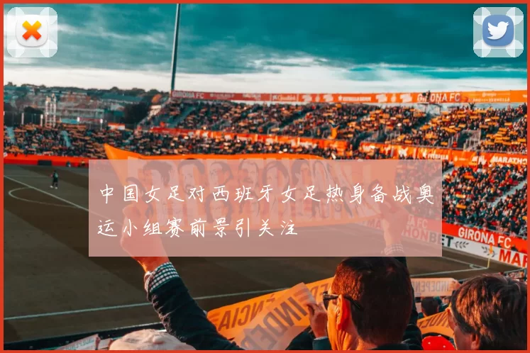 中国女足对西班牙女足热身备战奥运小组赛前景引关注