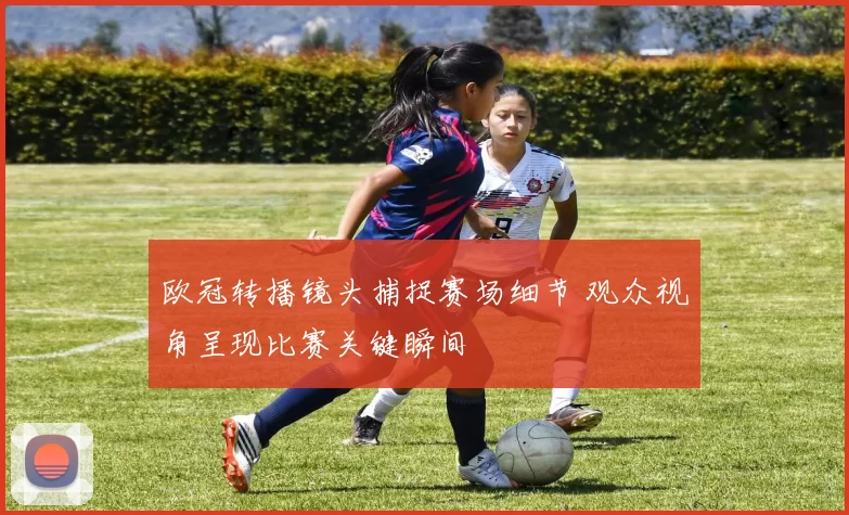 欧冠转播镜头捕捉赛场细节 观众视角呈现比赛关键瞬间
