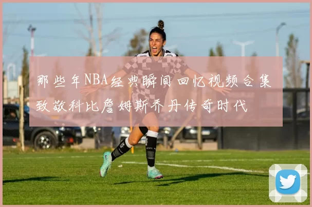 那些年NBA经典瞬间回忆视频合集 致敬科比詹姆斯乔丹传奇时代