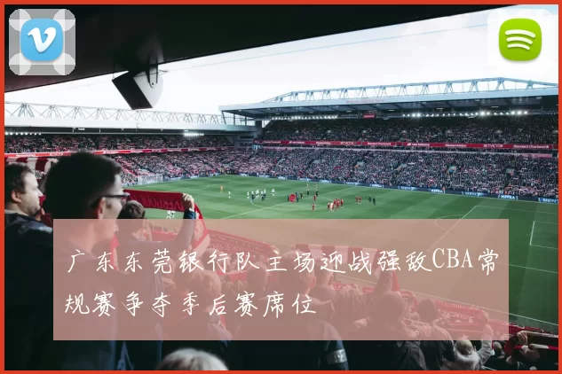 广东东莞银行队主场迎战强敌CBA常规赛争夺季后赛席位