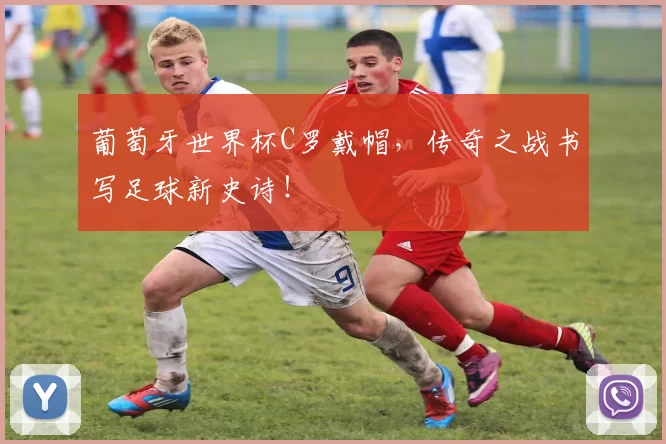 葡萄牙世界杯C罗戴帽，传奇之战书写足球新史诗！