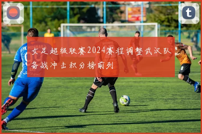 女足超级联赛2024赛程调整武汉队备战冲击积分榜前列