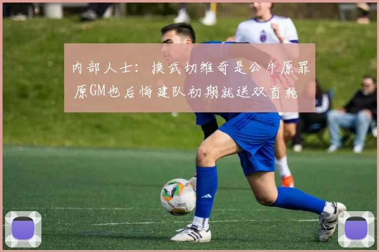 内部人士：换武切维奇是公牛原罪 原GM也后悔建队初期就送双首轮