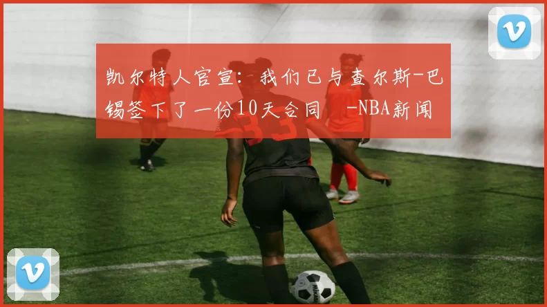 凯尔特人官宣：我们已与查尔斯-巴锡签下了一份10天合同️-NBA新闻