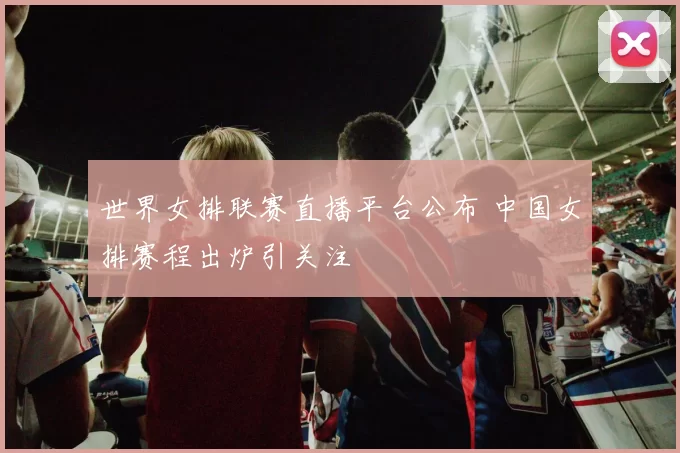 世界女排联赛直播平台公布 中国女排赛程出炉引关注