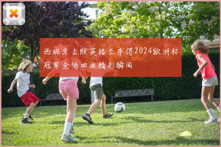 西班牙击败英格兰夺得2024欧洲杯冠军全场回放精彩瞬间