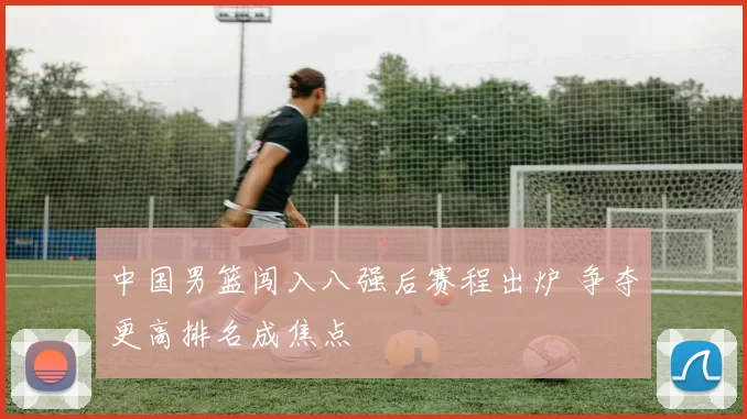 中国男篮闯入八强后赛程出炉 争夺更高排名成焦点