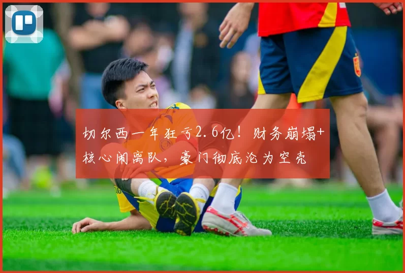 切尔西一年狂亏2.6亿!财务崩塌+核心闹离队,豪门彻底沦为空壳