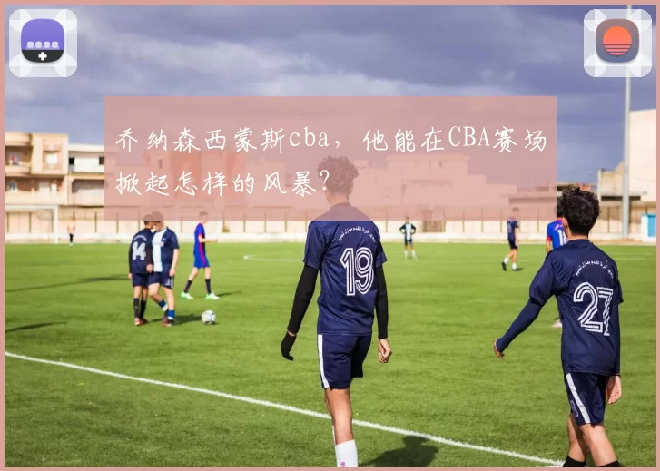 乔纳森西蒙斯cba，他能在CBA赛场掀起怎样的风暴？