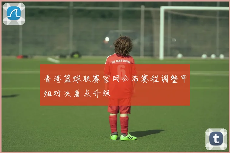 香港篮球联赛官网公布赛程调整甲组对决看点升级