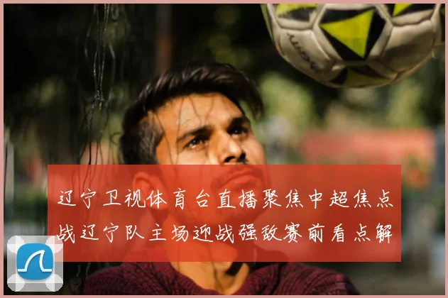 辽宁卫视体育台直播聚焦中超焦点战辽宁队主场迎战强敌赛前看点解析